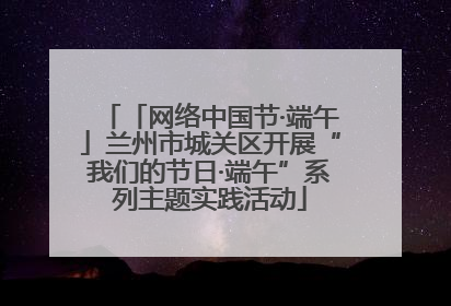 「网络中国节·端午」兰州市城关区开展“我们的节日·端午”系列主题实践活动