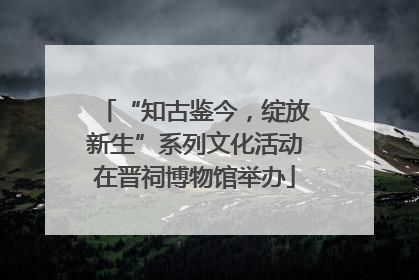 “知古鉴今，绽放新生”系列文化活动在晋祠博物馆举办