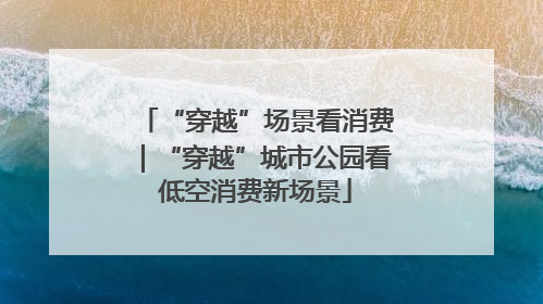 “穿越”场景看消费｜“穿越”城市公园看低空消费新场景