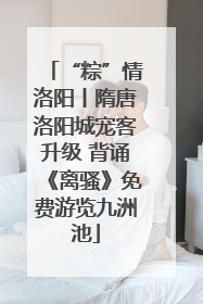 “粽”情洛阳丨隋唐洛阳城宠客升级 背诵《离骚》免费游览九洲池