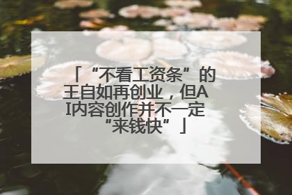 “不看工资条”的王自如再创业，但AI内容创作并不一定“来钱快”