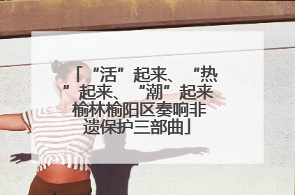 “活”起来、“热”起来、“潮”起来 榆林榆阳区奏响非遗保护三部曲