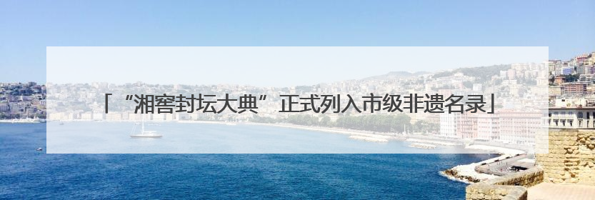 “湘窖封坛大典”正式列入市级非遗名录