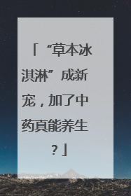 “草本冰淇淋”成新宠，加了中药真能养生？