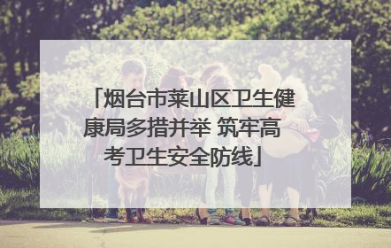 烟台市莱山区卫生健康局多措并举 筑牢高考卫生安全防线