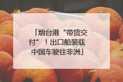 烟台港“带货交付”！出口船装载中国车驶往非洲