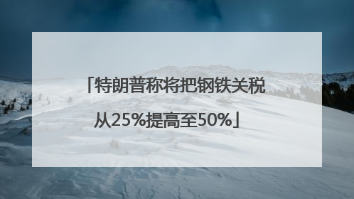特朗普称将把钢铁关税从25%提高至50%