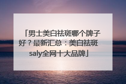 男士美白祛斑哪个牌子好？最新汇总：美白祛斑saly全网十大品牌
