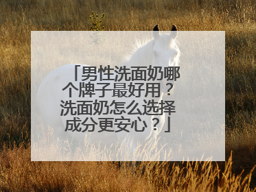 男性洗面奶哪个牌子最好用？洗面奶怎么选择成分更安心？