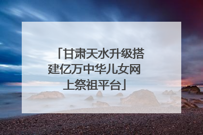 甘肃天水升级搭建亿万中华儿女网上祭祖平台