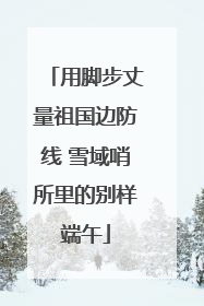 用脚步丈量祖国边防线 雪域哨所里的别样端午