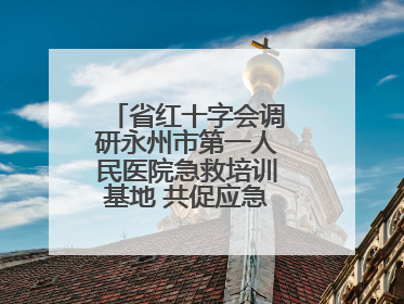 省红十字会调研永州市第一人民医院急救培训基地 共促应急救护事业发展