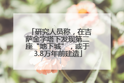 研究人员称，在吉萨金字塔下发现第二座“地下城”，或于3.8万年前建造