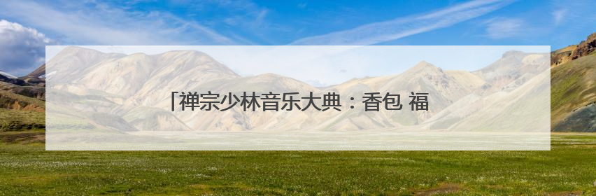 禅宗少林音乐大典：香包 福粽+沉浸式互动巡演全免费