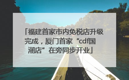 福建首家市内免税店升级完成，厦门首家“cdf国潮店”在旁同步开业