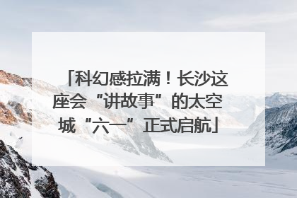 科幻感拉满！长沙这座会“讲故事”的太空城“六一”正式启航