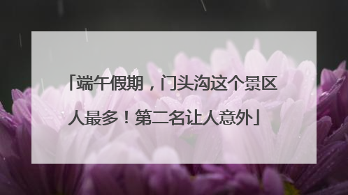 端午假期，门头沟这个景区人最多！第二名让人意外