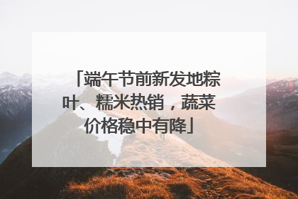 端午节前新发地粽叶、糯米热销，蔬菜价格稳中有降
