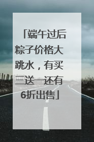端午过后粽子价格大跳水，有买三送一还有6折出售