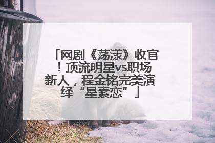 网剧《荡漾》收官！顶流明星vs职场新人，程金铭完美演绎“星素恋”