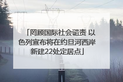 罔顾国际社会谴责 以色列宣布将在约旦河西岸新建22处定居点