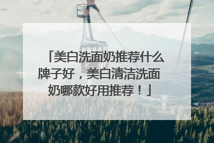 美白洗面奶推荐什么牌子好，美白清洁洗面奶哪款好用推荐！