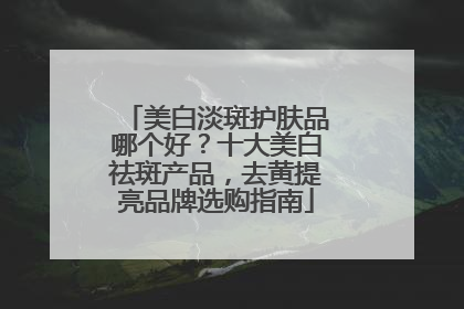 美白淡斑护肤品哪个好？十大美白祛斑产品，去黄提亮品牌选购指南