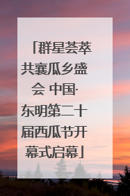 群星荟萃共襄瓜乡盛会 中国·东明第二十届西瓜节开幕式启幕