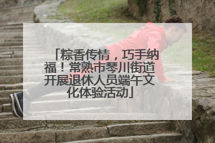 粽香传情，巧手纳福！常熟市琴川街道开展退休人员端午文化体验活动