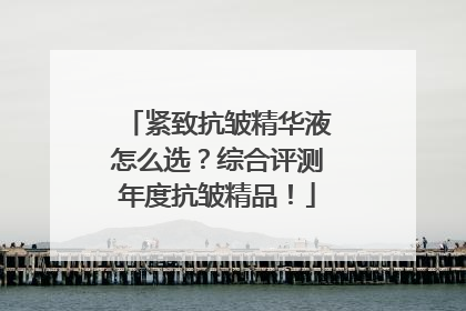 紧致抗皱精华液怎么选？综合评测年度抗皱精品！