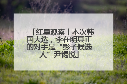 红星观察丨本次韩国大选，李在明真正的对手是“影子候选人”尹锡悦