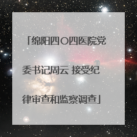 绵阳四〇四医院党委书记周云 接受纪律审查和监察调查