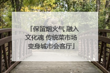 保留烟火气 融入文化魂 传统菜市场变身城市会客厅