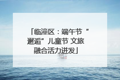临潼区：端午节“邂逅”儿童节 文旅融合活力迸发