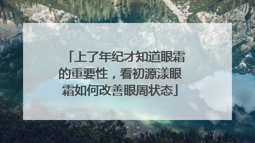上了年纪才知道眼霜的重要性，看初源漾眼霜如何改善眼周状态