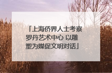 上海侨界人士考察罗丹艺术中心 以雕塑为媒促文明对话