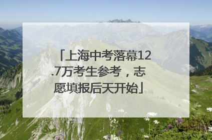 上海中考落幕12.7万考生参考，志愿填报后天开始