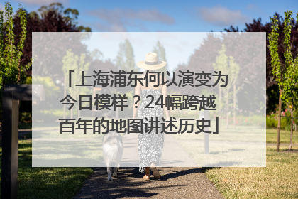 上海浦东何以演变为今日模样？24幅跨越百年的地图讲述历史