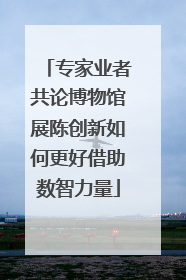 专家业者共论博物馆展陈创新如何更好借助数智力量