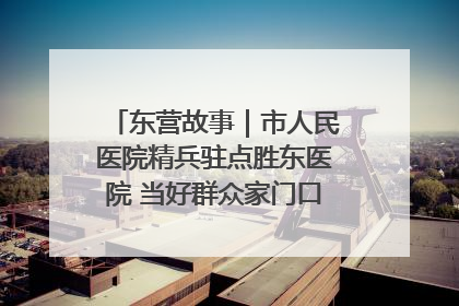 东营故事｜市人民医院精兵驻点胜东医院 当好群众家门口健康守护者