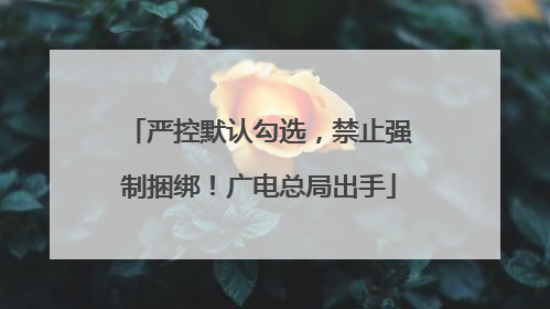 严控默认勾选，禁止强制捆绑！广电总局出手