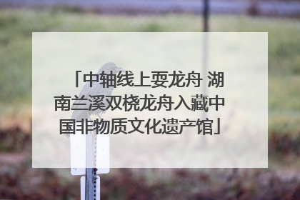 中轴线上耍龙舟 湖南兰溪双桡龙舟入藏中国非物质文化遗产馆