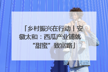 乡村振兴在行动丨安徽太和：西瓜产业铺就“甜蜜”致富路