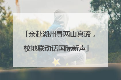亲赴湖州寻两山真谛，校地联动话国际新声