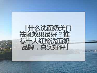 什么洗面奶美白祛斑效果最好？推荐十大红榜洗面奶品牌，真实好评