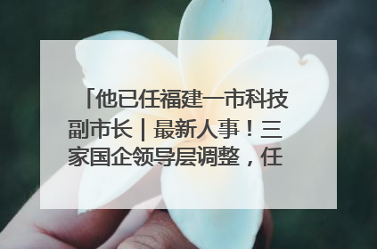 他已任福建一市科技副市长｜最新人事！三家国企领导层调整，任免多位政法系统干部