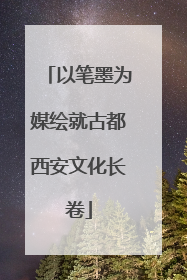 以笔墨为媒绘就古都西安文化长卷