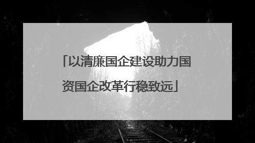 以清廉国企建设助力国资国企改革行稳致远