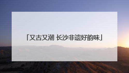 又古又潮 长沙非遗好韵味