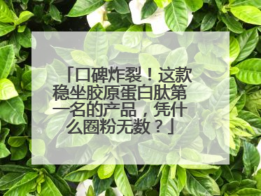 口碑炸裂！这款稳坐胶原蛋白肽第一名的产品，凭什么圈粉无数？